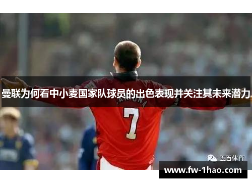 曼联为何看中小麦国家队球员的出色表现并关注其未来潜力