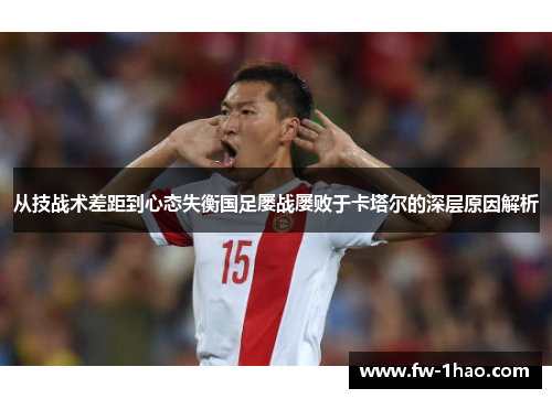 从技战术差距到心态失衡国足屡战屡败于卡塔尔的深层原因解析