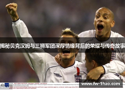 揭秘贝克汉姆与三狮军团深厚情缘背后的荣耀与传奇故事