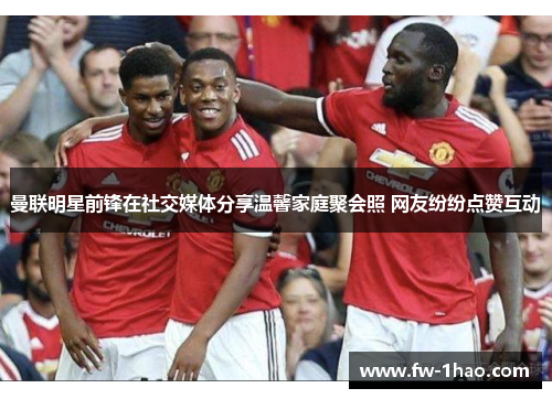 曼联明星前锋在社交媒体分享温馨家庭聚会照 网友纷纷点赞互动 曼联明星前锋在社交媒体分享温馨家庭聚会照 网友纷纷点赞互动