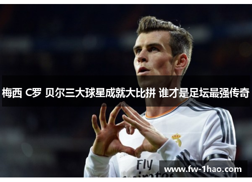 梅西 C罗 贝尔三大球星成就大比拼 谁才是足坛最强传奇 梅西 C罗 贝尔三大球星成就大比拼 谁才是足坛最强传奇