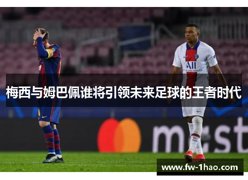 梅西与姆巴佩谁将引领未来足球的王者时代