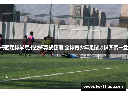 梅西足球学院挑战杯激战正酣 全球青少年足球才俊齐聚一堂 梅西足球学院挑战杯激战正酣 全球青少年足球才俊齐聚一堂