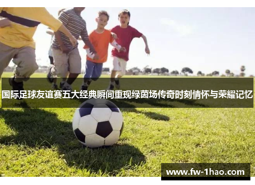 国际足球友谊赛五大经典瞬间重现绿茵场传奇时刻情怀与荣耀记忆 国际足球友谊赛五大经典瞬间重现绿茵场传奇时刻情怀与荣耀记忆