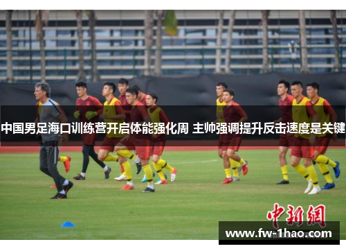 中国男足海口训练营开启体能强化周 主帅强调提升反击速度是关键