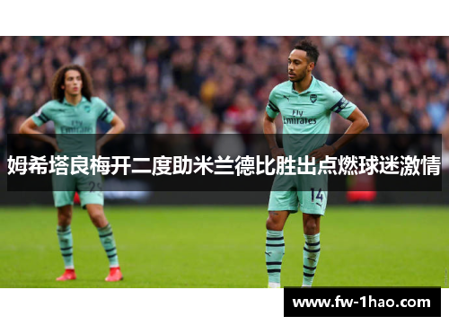 姆希塔良梅开二度助米兰德比胜出点燃球迷激情