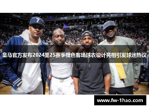 皇马官方发布2024至25赛季橙色客场球衣设计亮相引发球迷热议