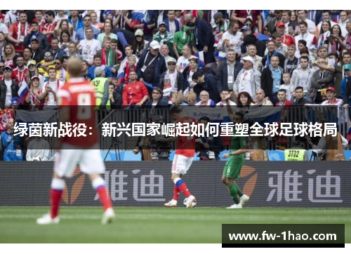 绿茵新战役:新兴国家崛起如何重塑全球足球格局 绿茵新战役:新兴国家崛起如何重塑全球足球格局