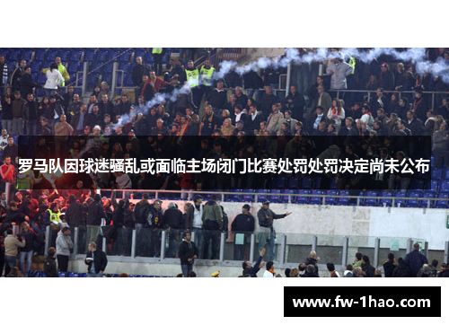 罗马队因球迷骚乱或面临主场闭门比赛处罚处罚决定尚未公布 罗马队因球迷骚乱或面临主场闭门比赛处罚处罚决定尚未公布