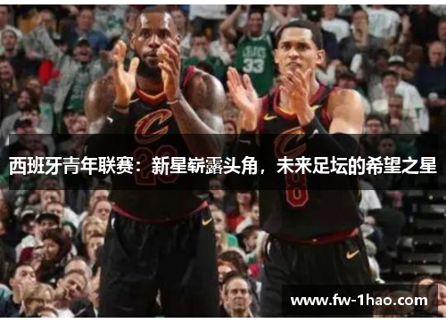 西班牙青年联赛:新星崭露头角,未来足坛的希望之星 西班牙青年联赛:新星崭露头角,未来足坛的希望之星