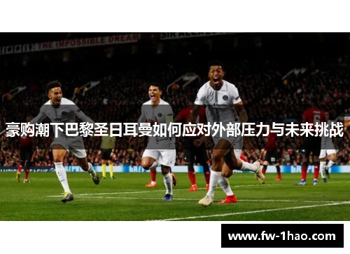 豪购潮下巴黎圣日耳曼如何应对外部压力与未来挑战 豪购潮下巴黎圣日耳曼如何应对外部压力与未来挑战