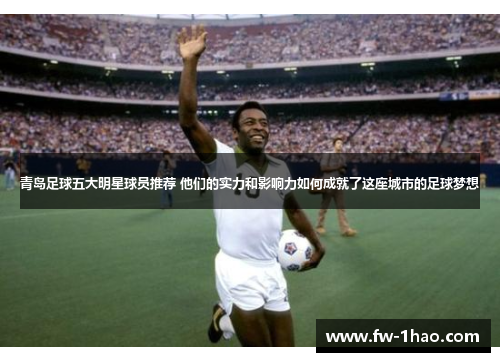 青岛足球五大明星球员推荐 他们的实力和影响力如何成就了这座城市的足球梦想